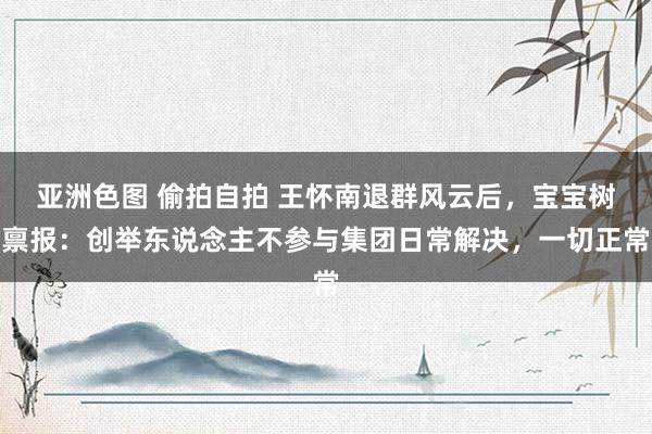 亚洲色图 偷拍自拍 王怀南退群风云后，宝宝树禀报：创举东说念主不参与集团日常解决，一切正常