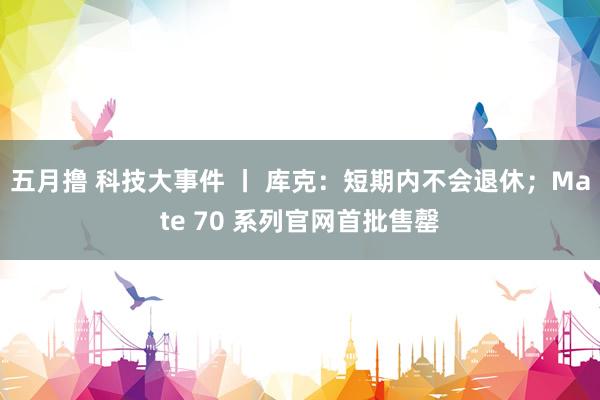 五月撸 科技大事件 丨 库克：短期内不会退休；Mate 70 系列官网首批售罄