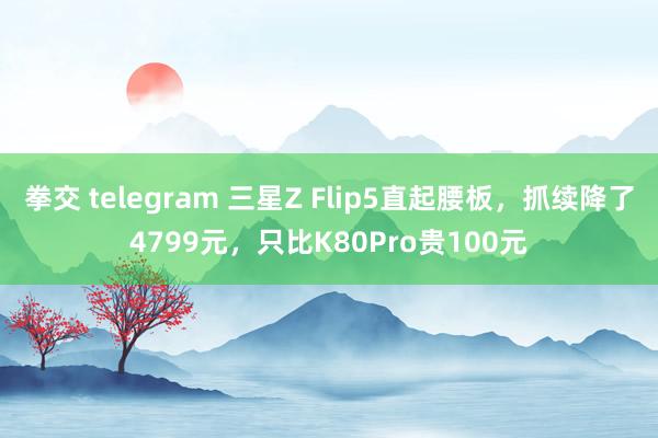 拳交 telegram 三星Z Flip5直起腰板，抓续降了4799元，只比K80Pro贵100元