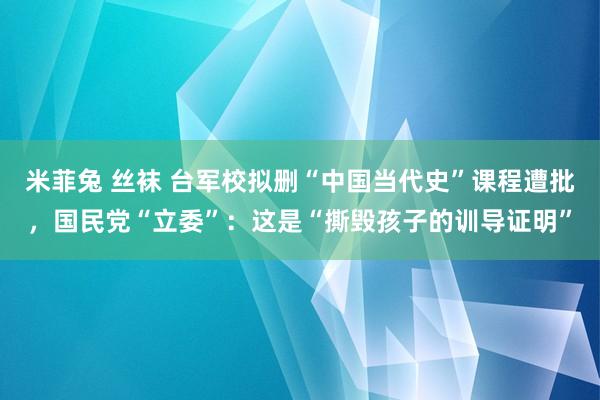 米菲兔 丝袜 台军校拟删“中国当代史”课程遭批，国民党“立委”：这是“撕毁孩子的训导证明”