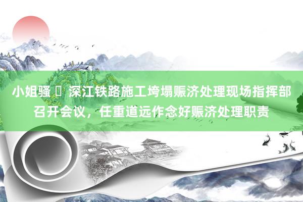 小姐骚 ​深江铁路施工垮塌赈济处理现场指挥部召开会议，任重道远作念好赈济处理职责