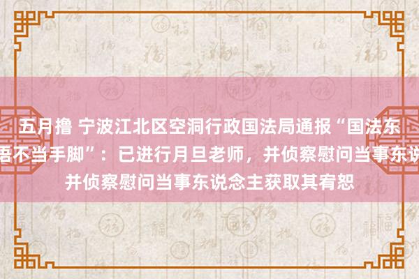 五月撸 宁波江北区空洞行政国法局通报“国法东说念主员存在话语不当手脚”：已进行月旦老师，并侦察慰问当事东说念主获取其宥恕