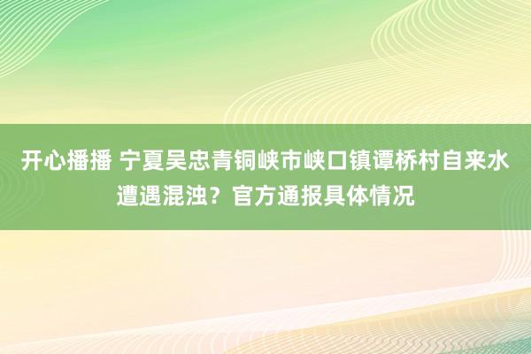 开心播播 宁夏吴忠青铜峡市峡口镇谭桥村自来水遭遇混浊？官方通报具体情况