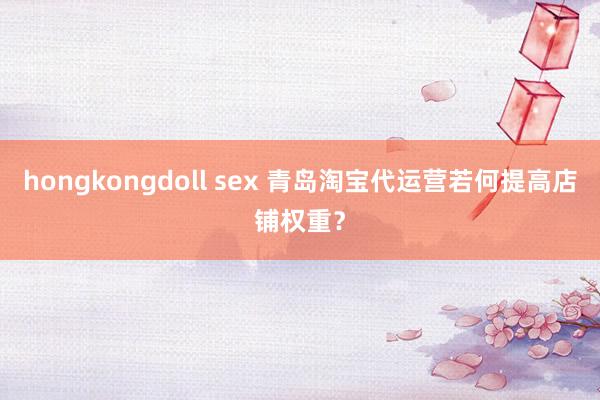 hongkongdoll sex 青岛淘宝代运营若何提高店铺权重？