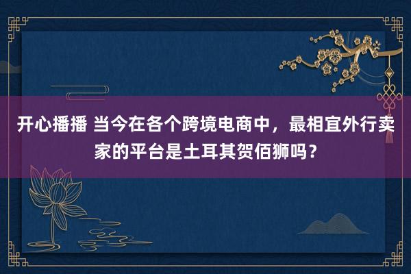 开心播播 当今在各个跨境电商中，最相宜外行卖家的平台是土耳其贺佰狮吗？