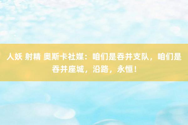 人妖 射精 奥斯卡社媒：咱们是吞并支队，咱们是吞并座城，沿路，永恒！