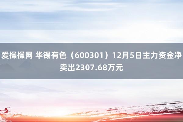 爱操操网 华锡有色（600301）12月5日主力资金净卖出2307.68万元