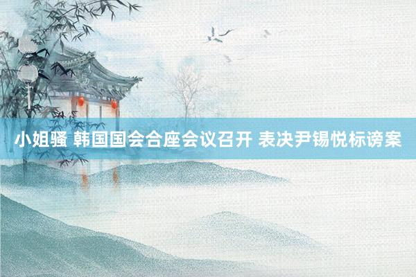 小姐骚 韩国国会合座会议召开 表决尹锡悦标谤案