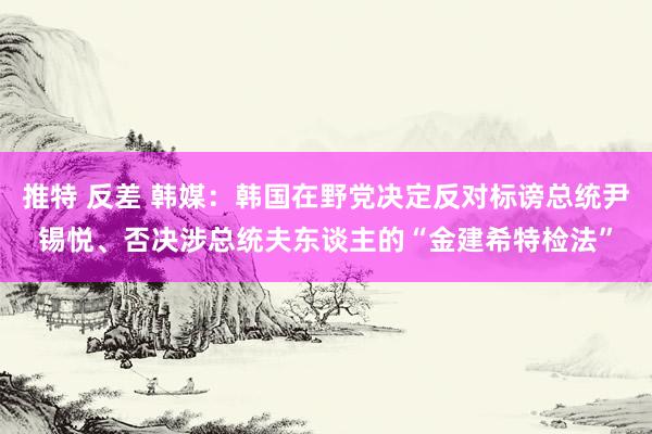 推特 反差 韩媒：韩国在野党决定反对标谤总统尹锡悦、否决涉总统夫东谈主的“金建希特检法”