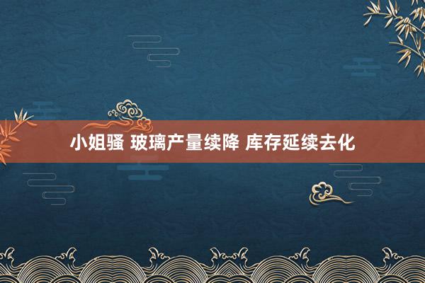 小姐骚 玻璃产量续降 库存延续去化