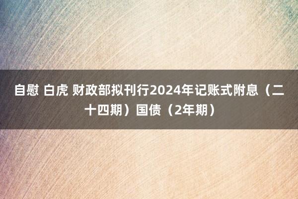 自慰 白虎 财政部拟刊行2024年记账式附息（二十四期）国债（2年期）