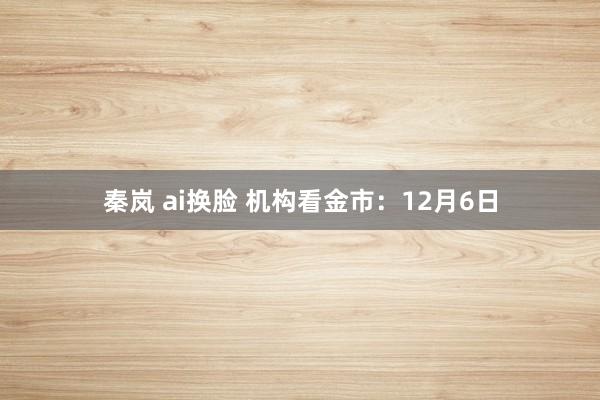 秦岚 ai换脸 机构看金市：12月6日