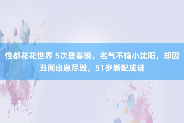 性都花花世界 5次登春晚，名气不输小沈阳，却因丑闻出息尽毁，51岁婚配成谜