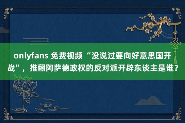 onlyfans 免费视频 “没说过要向好意思国开战”，推翻阿萨德政权的反对派开辟东谈主是谁？