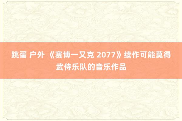 跳蛋 户外 《赛博一又克 2077》续作可能莫得武侍乐队的音乐作品
