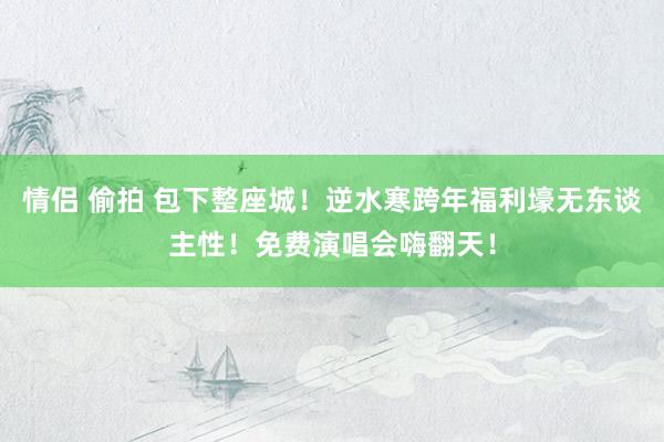 情侣 偷拍 包下整座城！逆水寒跨年福利壕无东谈主性！免费演唱会嗨翻天！