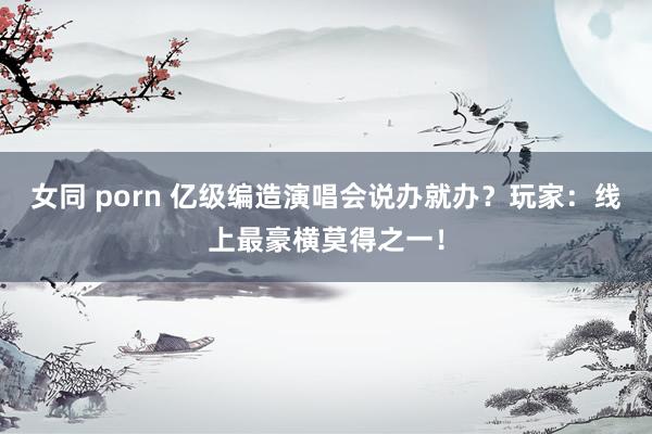 女同 porn 亿级编造演唱会说办就办？玩家：线上最豪横莫得之一！