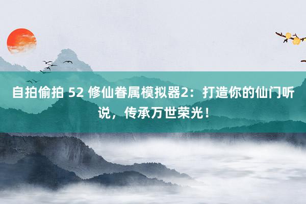 自拍偷拍 52 修仙眷属模拟器2：打造你的仙门听说，传承万世荣光！