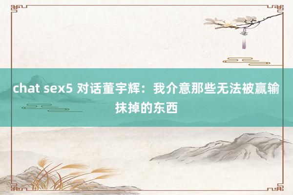 chat sex5 对话董宇辉：我介意那些无法被赢输抹掉的东西