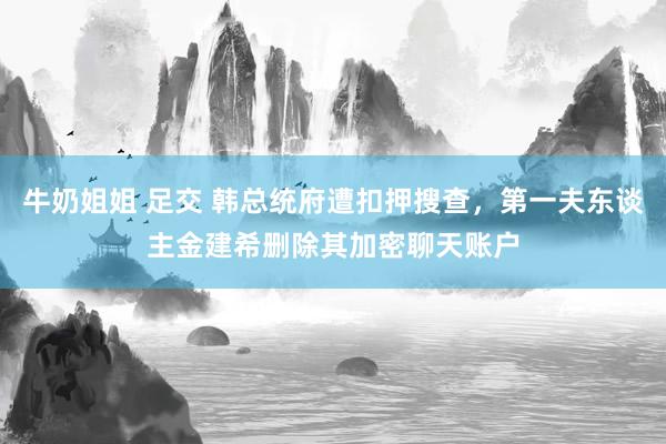 牛奶姐姐 足交 韩总统府遭扣押搜查，第一夫东谈主金建希删除其加密聊天账户