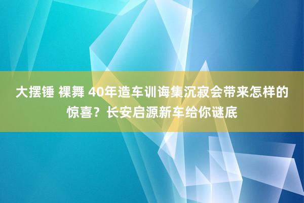 大摆锤 裸舞 40年造车训诲集沉寂会带来怎样的惊喜？长安启源新车给你谜底