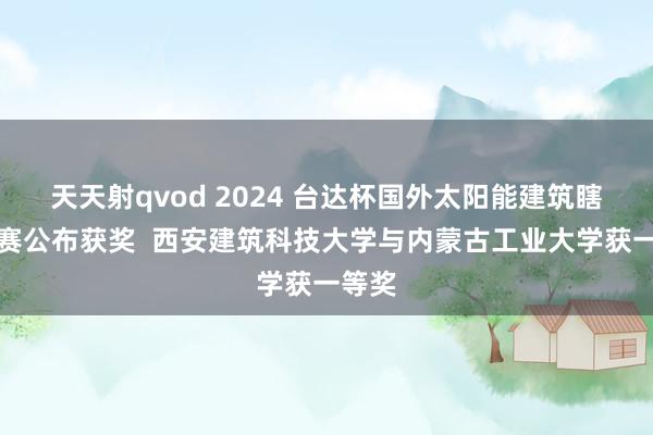 天天射qvod 2024 台达杯国外太阳能建筑瞎想竞赛公布获奖  西安建筑科技大学与内蒙古工业大学获一等奖