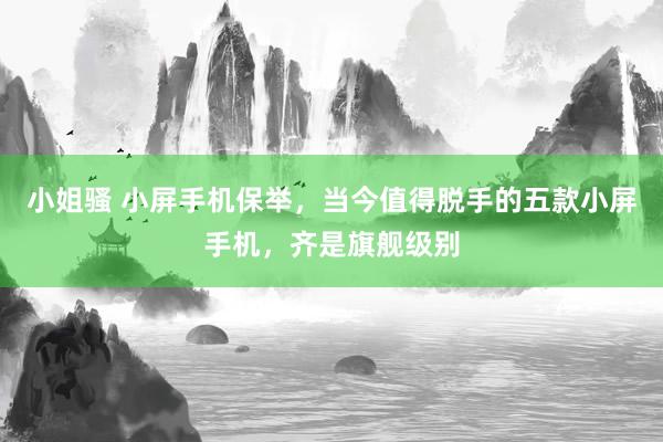 小姐骚 小屏手机保举，当今值得脱手的五款小屏手机，齐是旗舰级别