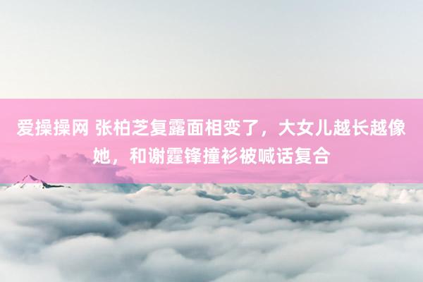 爱操操网 张柏芝复露面相变了，大女儿越长越像她，和谢霆锋撞衫被喊话复合