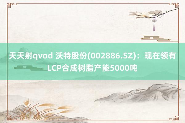 天天射qvod 沃特股份(002886.SZ)：现在领有LCP合成树脂产能5000吨