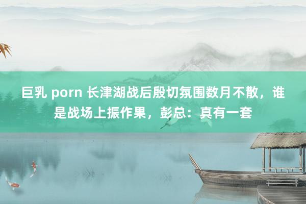 巨乳 porn 长津湖战后殷切氛围数月不散，谁是战场上振作果，彭总：真有一套