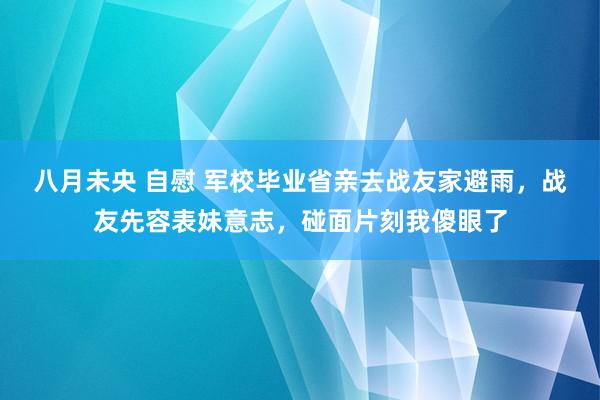 八月未央 自慰 军校毕业省亲去战友家避雨，战友先容表妹意志，碰面片刻我傻眼了