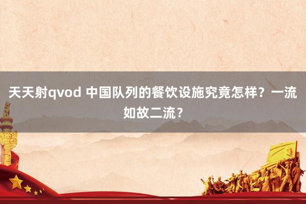 天天射qvod 中国队列的餐饮设施究竟怎样？一流如故二流？