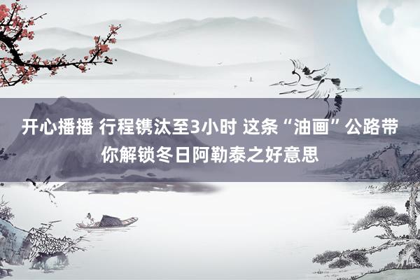 开心播播 行程镌汰至3小时 这条“油画”公路带你解锁冬日阿勒泰之好意思