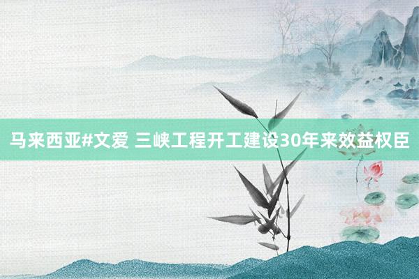 马来西亚#文爱 三峡工程开工建设30年来效益权臣