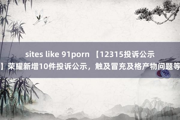 sites like 91porn 【12315投诉公示】荣耀新增10件投诉公示，触及冒充及格产物问题等
