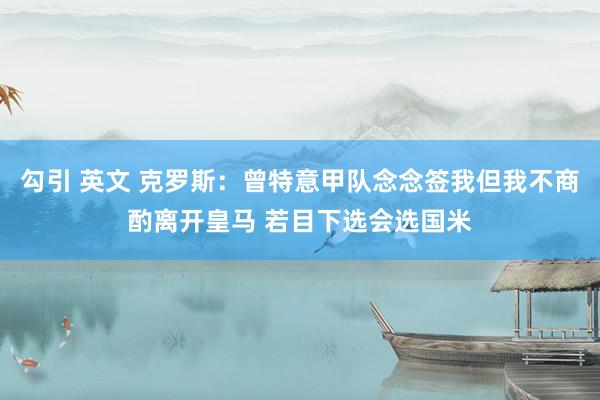 勾引 英文 克罗斯：曾特意甲队念念签我但我不商酌离开皇马 若目下选会选国米