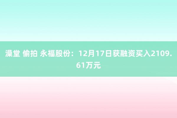 澡堂 偷拍 永福股份：12月17日获融资买入2109.61万元