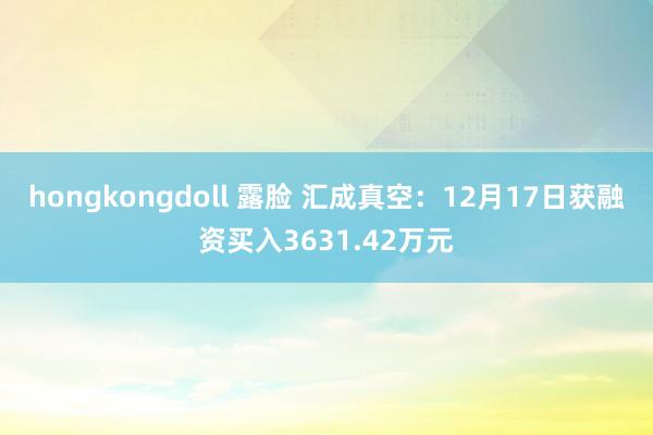 hongkongdoll 露脸 汇成真空：12月17日获融资买入3631.42万元