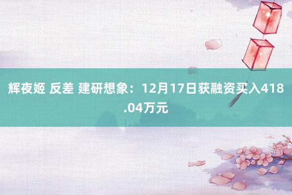 辉夜姬 反差 建研想象：12月17日获融资买入418.04万元