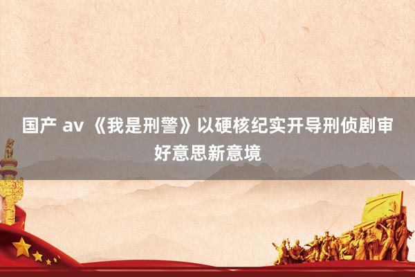 国产 av 《我是刑警》以硬核纪实开导刑侦剧审好意思新意境