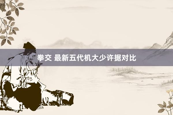 拳交 最新五代机大少许据对比