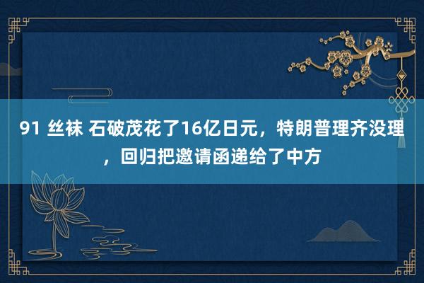 91 丝袜 石破茂花了16亿日元，特朗普理齐没理，回归把邀请函递给了中方