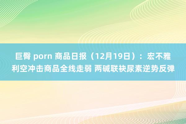 巨臀 porn 商品日报（12月19日）：宏不雅利空冲击商品全线走弱 两碱联袂尿素逆势反弹