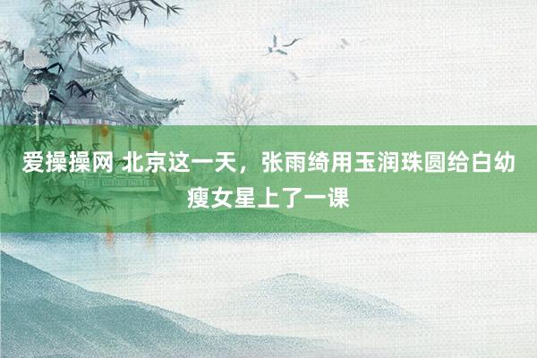 爱操操网 北京这一天，张雨绮用玉润珠圆给白幼瘦女星上了一课