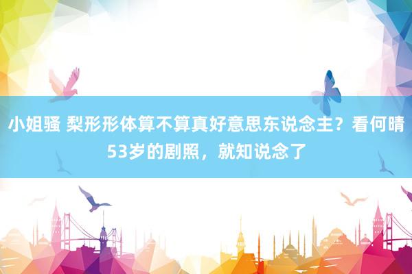 小姐骚 梨形形体算不算真好意思东说念主？看何晴53岁的剧照，就知说念了