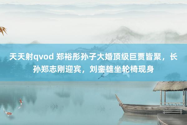 天天射qvod 郑裕彤孙子大婚顶级巨贾皆聚，长孙郑志刚迎宾，刘銮雄坐轮椅现身