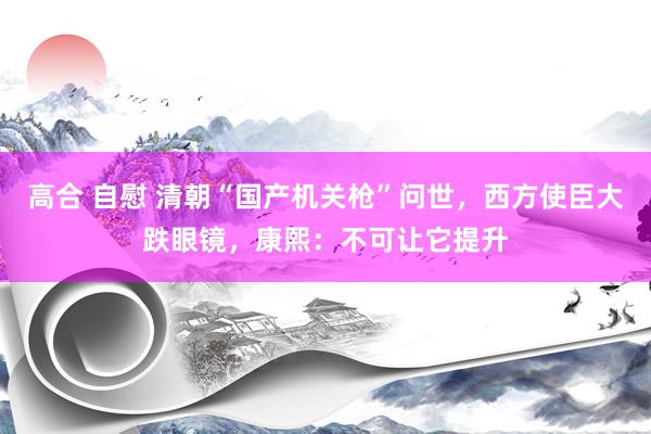 高合 自慰 清朝“国产机关枪”问世，西方使臣大跌眼镜，康熙：不可让它提升