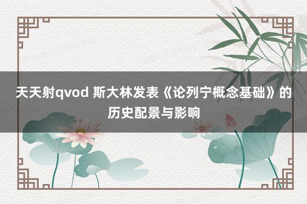 天天射qvod 斯大林发表《论列宁概念基础》的历史配景与影响