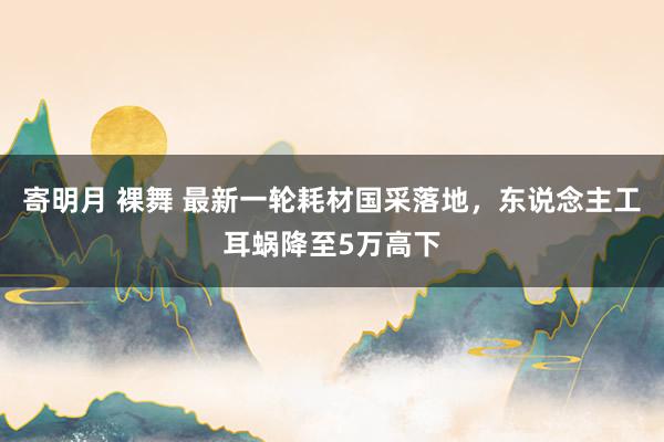 寄明月 裸舞 最新一轮耗材国采落地，东说念主工耳蜗降至5万高下