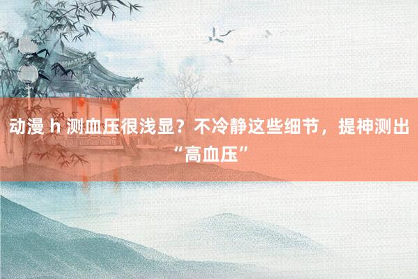 动漫 h 测血压很浅显？不冷静这些细节，提神测出“高血压”